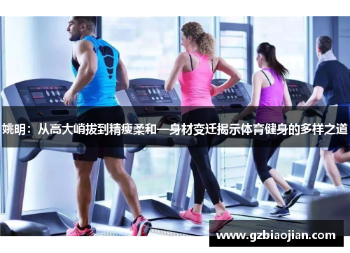 姚明：从高大峭拔到精瘦柔和—身材变迁揭示体育健身的多样之道