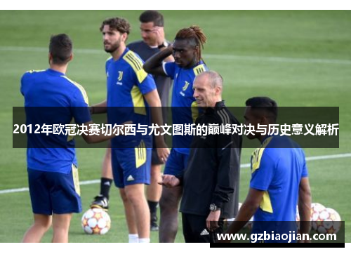 2012年欧冠决赛切尔西与尤文图斯的巅峰对决与历史意义解析