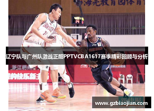 辽宁队与广州队激战正酣PPTVCBA1617赛季精彩回顾与分析